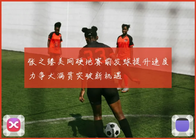 张之臻美网硬地赛前发球提升速度力争大满贯突破新机遇