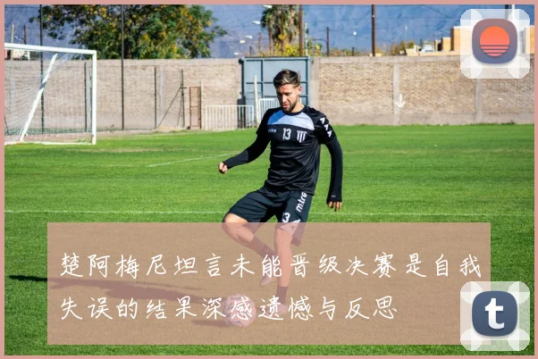 楚阿梅尼坦言未能晋级决赛是自我失误的结果深感遗憾与反思