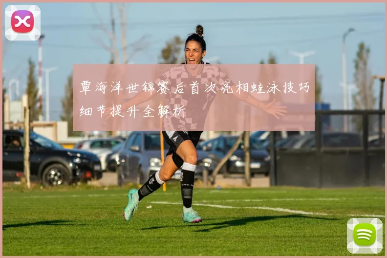 覃海洋世锦赛后首次亮相蛙泳技巧细节提升全解析