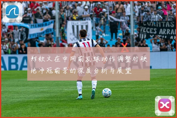 郑钦文在中网前发球动作调整对硬地冲冠前景的深度分析与展望