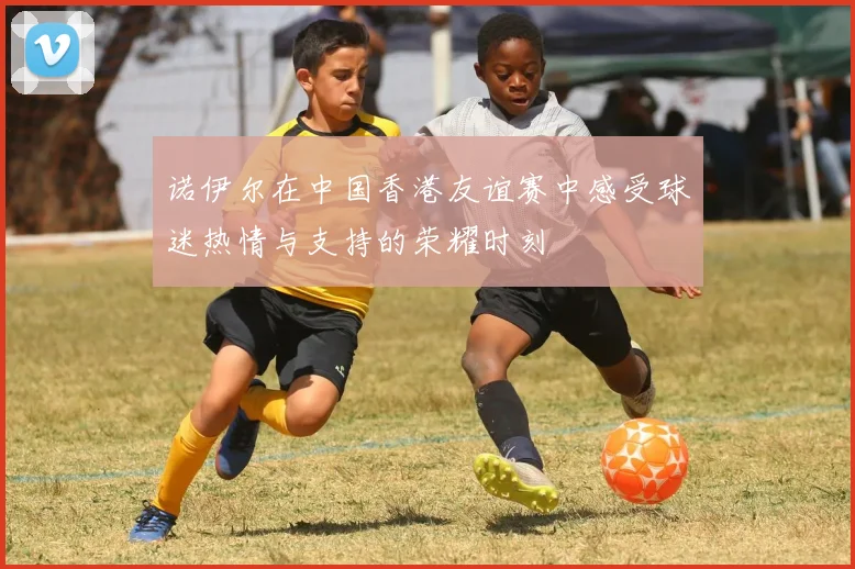 诺伊尔在中国香港友谊赛中感受球迷热情与支持的荣耀时刻