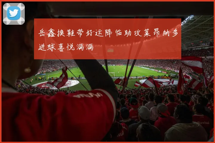 岳鑫换鞋带好运降临助攻莱昂纳多进球喜悦满满