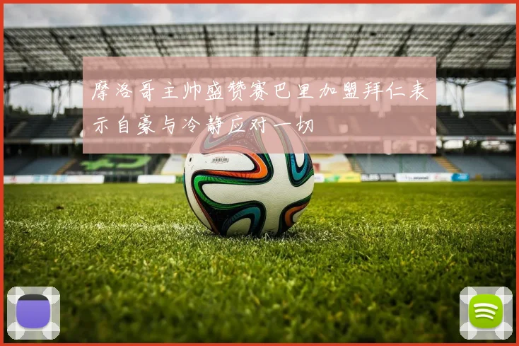 摩洛哥主帅盛赞赛巴里加盟拜仁表示自豪与冷静应对一切