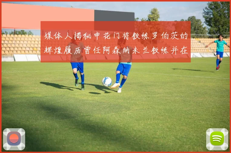 媒体人揭秘申花门将教练罗伯茨的辉煌履历曾任阿森纳米兰教练并在华夏执教
