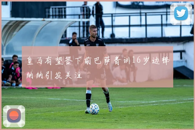 皇马有望签下前巴萨青训16岁边锋纳纳引发关注
