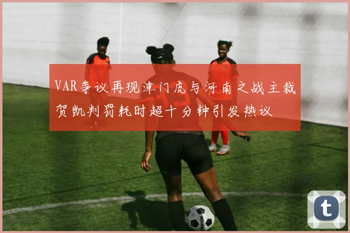 VAR争议再现津门虎与河南之战主裁贺凯判罚耗时超十分钟引发热议