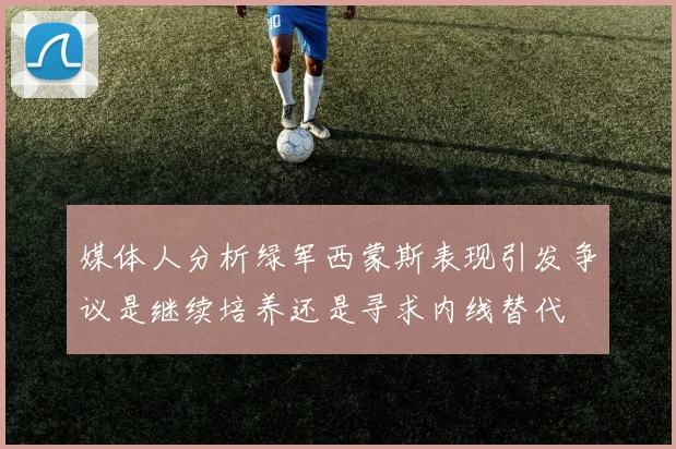 媒体人分析绿军西蒙斯表现引发争议是继续培养还是寻求内线替代