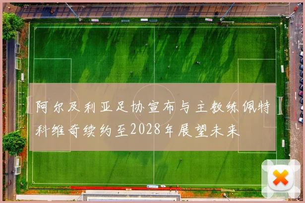 阿尔及利亚足协宣布与主教练佩特科维奇续约至2028年展望未来