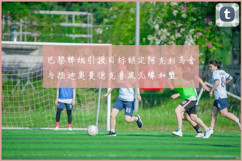 巴黎锋线引援目标锁定阿克利乌舍与扬迪奥曼德克鲁皮无缘加盟