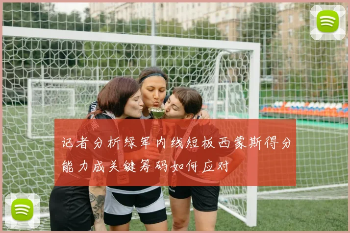 记者分析绿军内线短板西蒙斯得分能力成关键筹码如何应对
