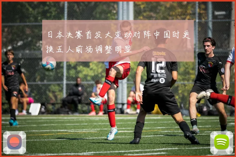 日本决赛首发大变动对阵中国时更换五人前场调整明显