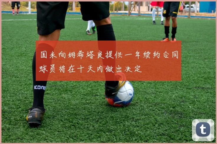 国米向姆希塔良提供一年续约合同球员将在十天内做出决定