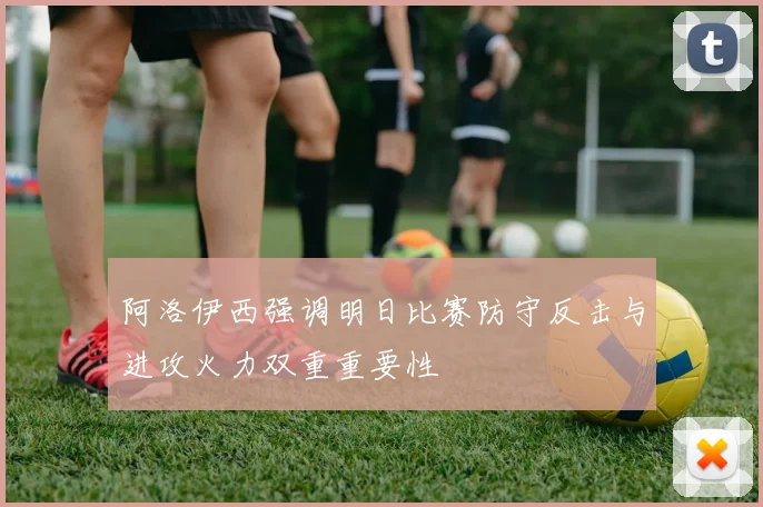 阿洛伊西强调明日比赛防守反击与进攻火力双重重要性