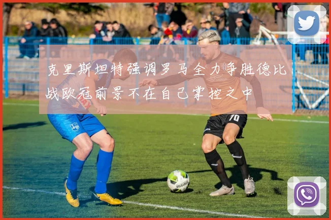 克里斯坦特强调罗马全力争胜德比战欧冠前景不在自己掌控之中