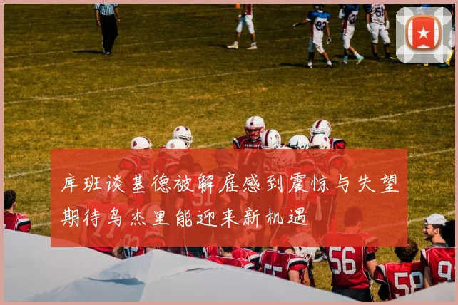 库班谈基德被解雇感到震惊与失望期待乌杰里能迎来新机遇