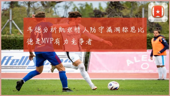 韦德分析凯尔特人防守漏洞称恩比德是MVP有力竞争者