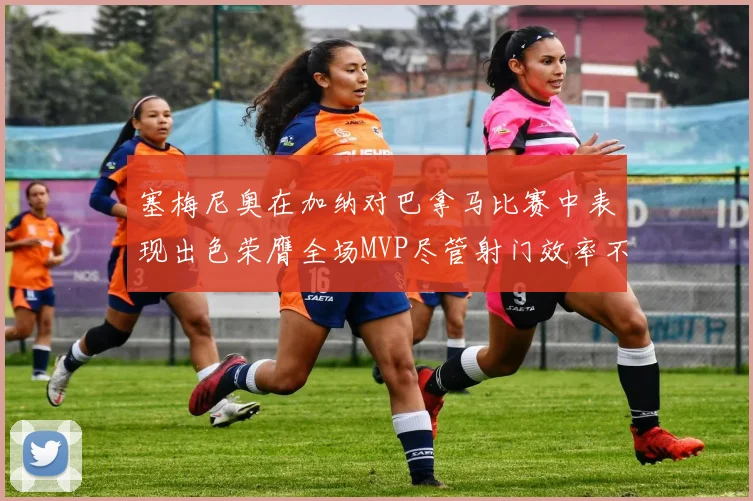 塞梅尼奥在加纳对巴拿马比赛中表现出色荣膺全场MVP尽管射门效率不佳