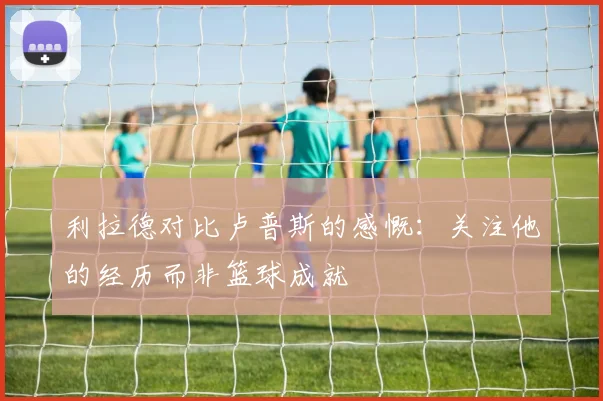 利拉德对比卢普斯的感慨：关注他的经历而非篮球成就