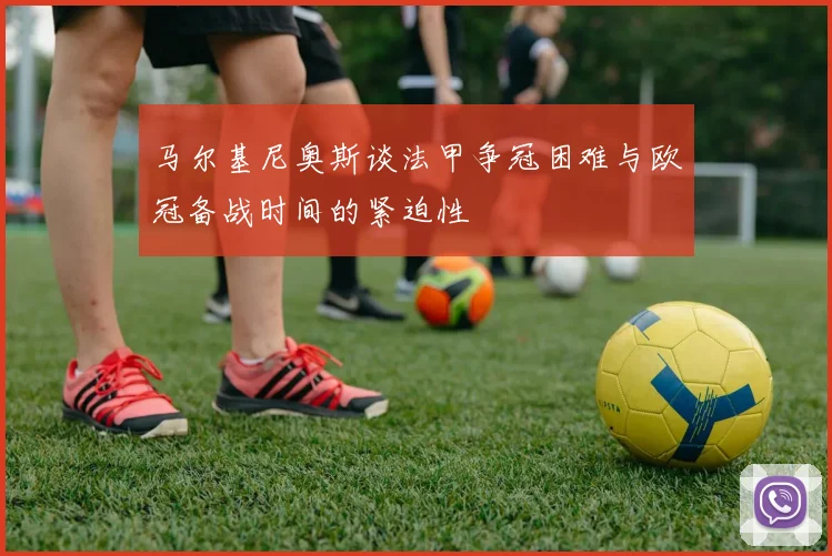 马尔基尼奥斯谈法甲争冠困难与欧冠备战时间的紧迫性