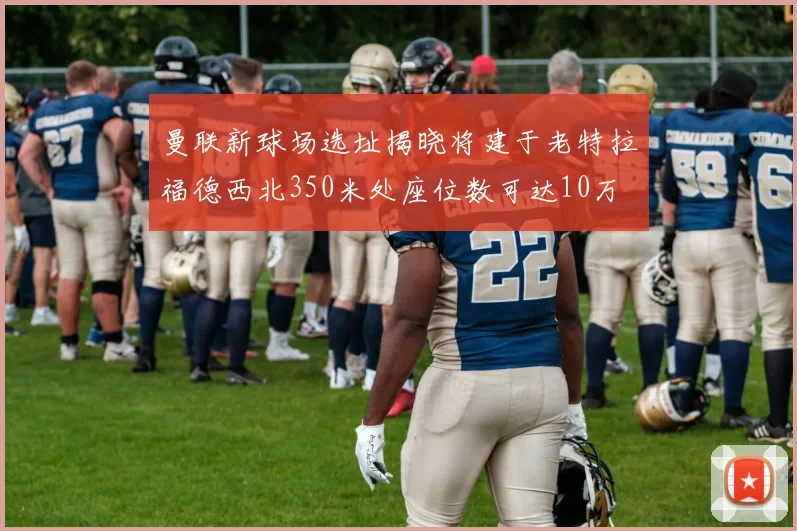 曼联新球场选址揭晓将建于老特拉福德西北350米处座位数可达10万