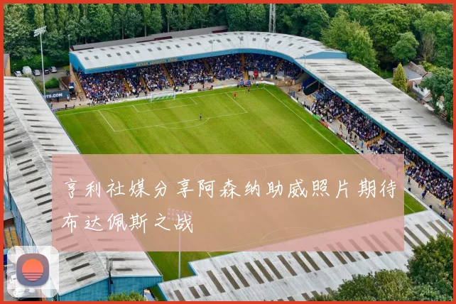 亨利社媒分享阿森纳助威照片期待布达佩斯之战