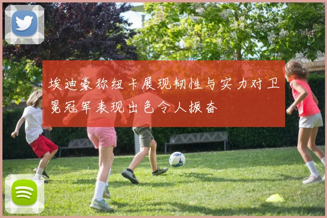 埃迪豪称纽卡展现韧性与实力对卫冕冠军表现出色令人振奋