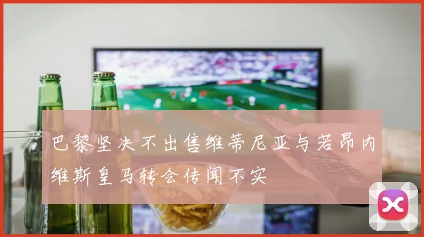 巴黎坚决不出售维蒂尼亚与若昂内维斯皇马转会传闻不实