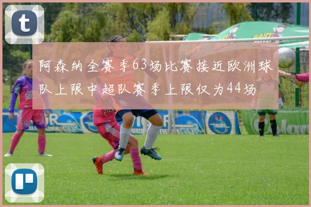 阿森纳全赛季63场比赛接近欧洲球队上限中超队赛季上限仅为44场