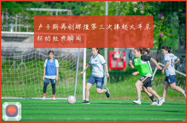卢卡斯再创辉煌第三次捧起大耳朵杯的经典瞬间