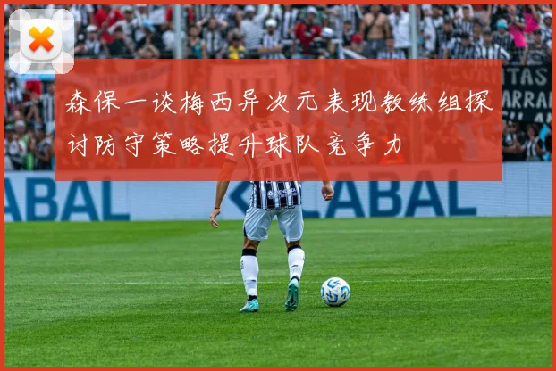 森保一谈梅西异次元表现教练组探讨防守策略提升球队竞争力