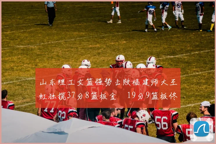 山东理工女篮强势击败福建师大王虹独揽37分8篮板金喆19分9篮板佟欣芷21分6篮板