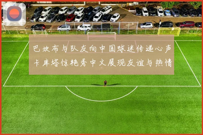 巴坎布与队友向中国球迷传递心声卡库塔惊艳秀中文展现友谊与热情