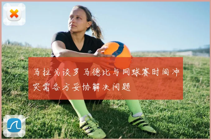 马拉戈谈罗马德比与网球赛时间冲突需各方妥协解决问题