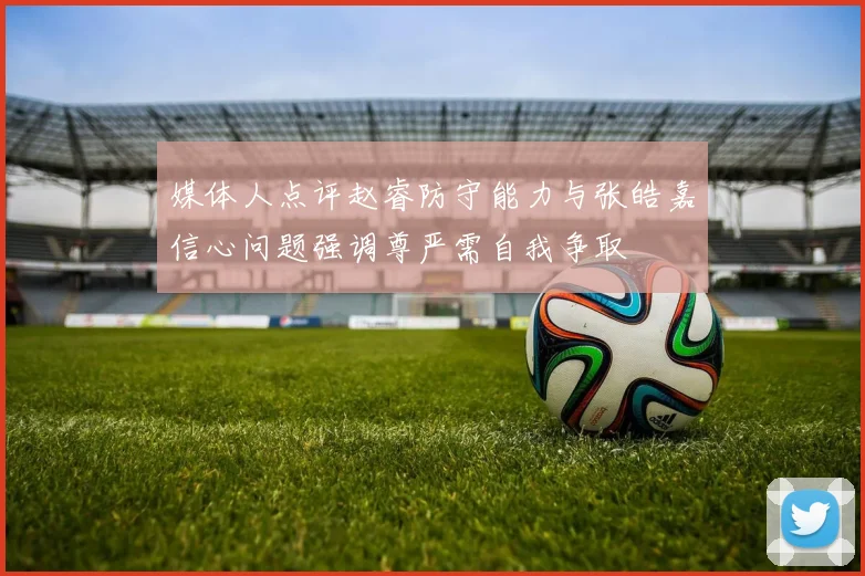 媒体人点评赵睿防守能力与张皓嘉信心问题强调尊严需自我争取