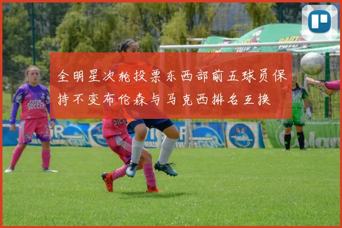 全明星次轮投票东西部前五球员保持不变布伦森与马克西排名互换