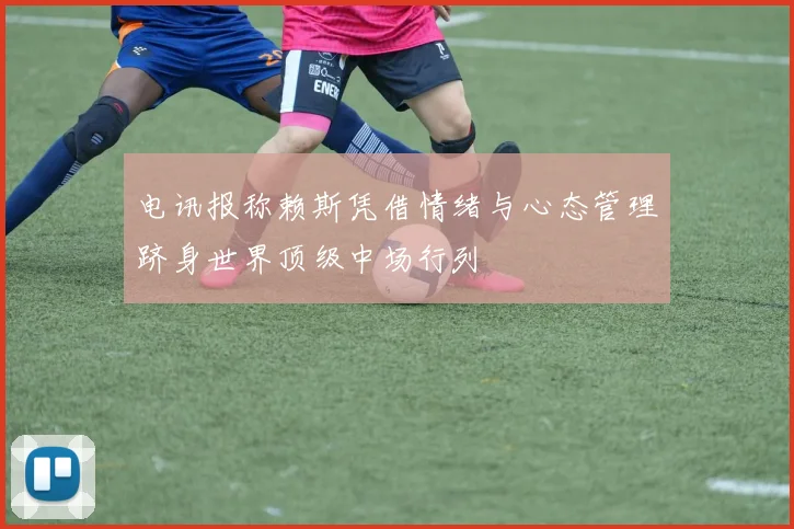 电讯报称赖斯凭借情绪与心态管理跻身世界顶级中场行列