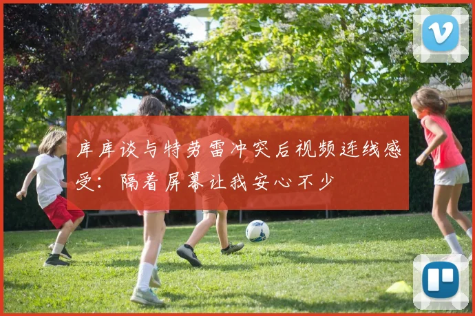库库谈与特劳雷冲突后视频连线感受:隔着屏幕让我安心不少