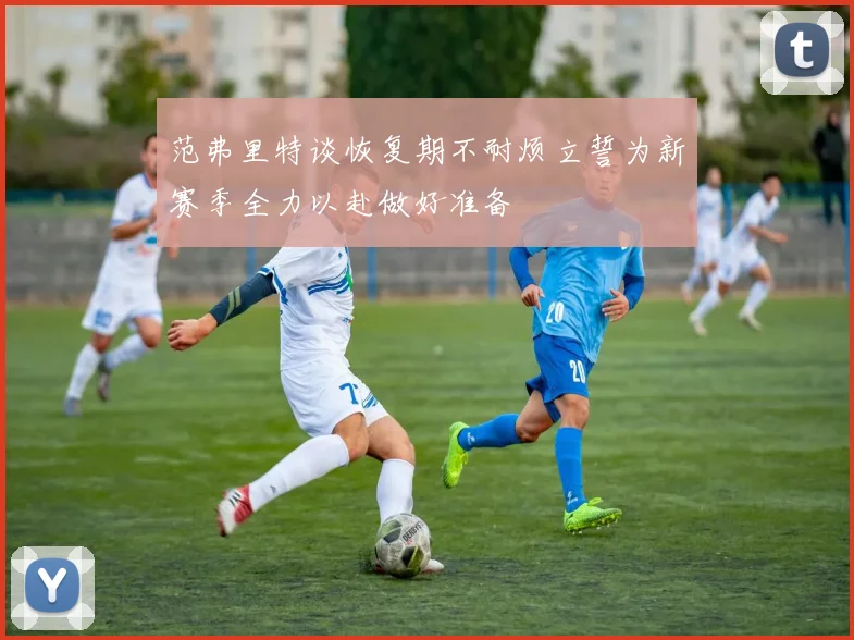 范弗里特谈恢复期不耐烦立誓为新赛季全力以赴做好准备