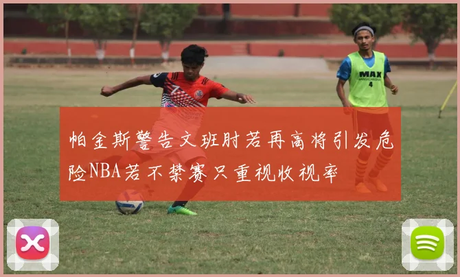 帕金斯警告文班肘若再高将引发危险NBA若不禁赛只重视收视率