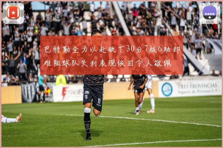 巴特勒全力以赴砍下30分7板6助却难阻球队失利表现依旧令人敬佩